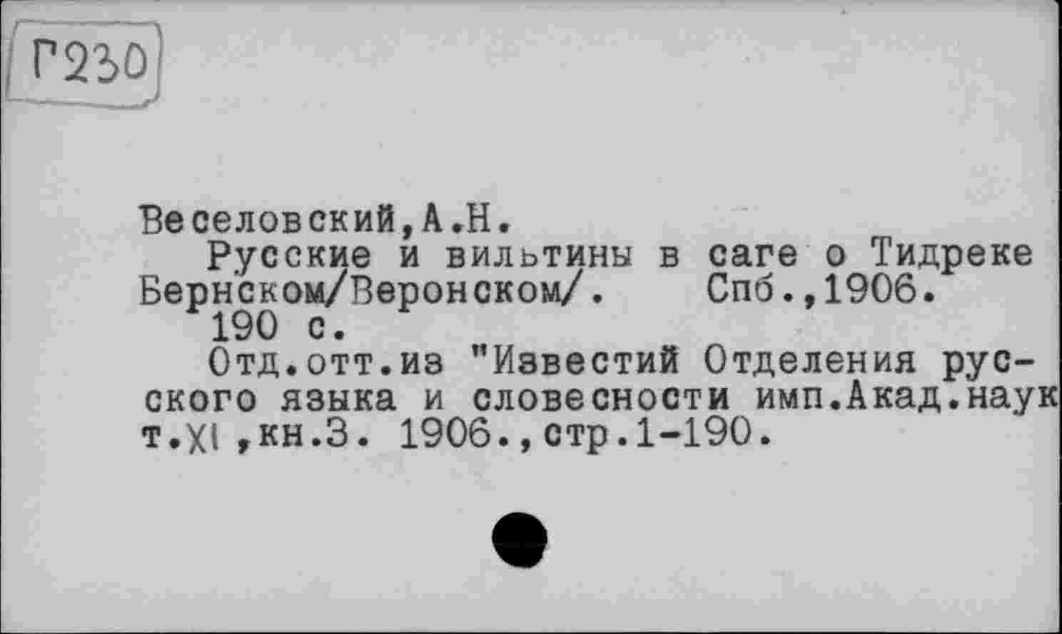 ﻿Г230
Веселовский,A.H.
Русские и вильтины в саге о Тидреке Берн’ском/Веронском/. Спб.,1906.
190 с.
Отд.отт.из "Известий Отделения русского языка и словесности имп.Акад.наук T.XI,кн.З. 1906.,стр.1-190.